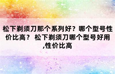 松下剃须刀那个系列好？哪个型号性价比高？ 松下剃须刀哪个型号好用,性价比高